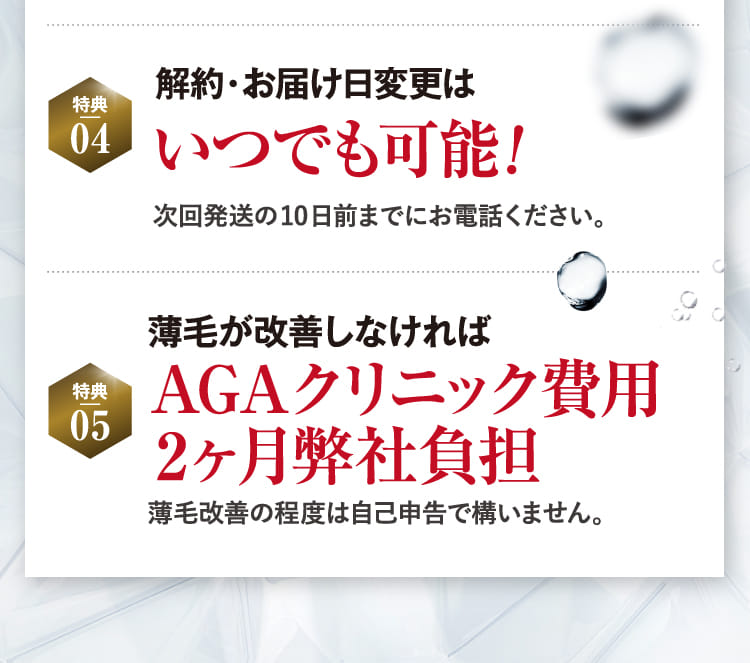 特典04 解約・お届け日変更はいつでも可能! 特典05 AGAリクニック費用2ヶ月弊社負担!